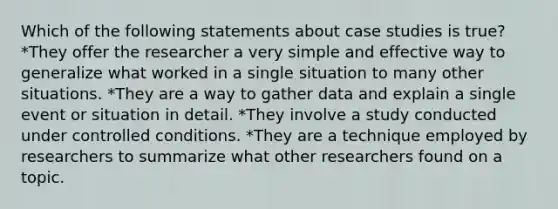 Which of the following statements about case studies is true? *They offer the researcher a very simple and effective way to generalize what worked in a single situation to many other situations. *They are a way to gather data and explain a single event or situation in detail. *They involve a study conducted under controlled conditions. *They are a technique employed by researchers to summarize what other researchers found on a topic.