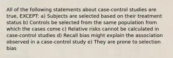 All of the following statements about case-control studies are true, EXCEPT: a) Subjects are selected based on their treatment status b) Controls be selected from the same population from which the cases come c) Relative risks cannot be calculated in case-control studies d) Recall bias might explain the association observed in a case-control study e) They are prone to selection bias