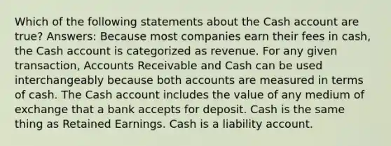 Which of the following statements about the Cash account are true? Answers: Because most companies earn their fees in cash, the Cash account is categorized as revenue. For any given transaction, Accounts Receivable and Cash can be used interchangeably because both accounts are measured in terms of cash. The Cash account includes the value of any medium of exchange that a bank accepts for deposit. Cash is the same thing as Retained Earnings. Cash is a liability account.