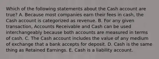 Which of the following statements about the Cash account are true? A. Because most companies earn their fees in cash, the Cash account is categorized as revenue. B. For any given transaction, Accounts Receivable and Cash can be used interchangeably because both accounts are measured in terms of cash. C. The Cash account includes the value of any medium of exchange that a bank accepts for deposit. D. Cash is the same thing as Retained Earnings. E. Cash is a liability account.