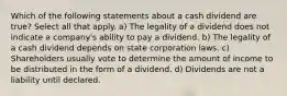 Which of the following statements about a cash dividend are true? Select all that apply. a) The legality of a dividend does not indicate a company's ability to pay a dividend. b) The legality of a cash dividend depends on state corporation laws. c) Shareholders usually vote to determine the amount of income to be distributed in the form of a dividend. d) Dividends are not a liability until declared.