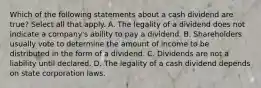 Which of the following statements about a cash dividend are true? Select all that apply. A. The legality of a dividend does not indicate a company's ability to pay a dividend. B. Shareholders usually vote to determine the amount of income to be distributed in the form of a dividend. C. Dividends are not a liability until declared. D. The legality of a cash dividend depends on state corporation laws.