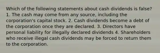 Which of the following statements about cash dividends is false? 1. The cash may come from any source, including the corporation's capital stock. 2. Cash dividends become a debt of the corporation once they are declared. 3. Directors have personal liability for illegally declared dividends 4. Shareholders who receive illegal cash dividends may be forced to return them to the corporation.