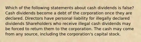 Which of the following statements about cash dividends is false? Cash dividends become a debt of the corporation once they are declared. Directors have personal liability for illegally declared dividends Shareholders who receive illegal cash dividends may be forced to return them to the corporation. The cash may come from any source, including the corporation's capital stock.