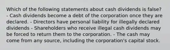 Which of the following statements about cash dividends is false? - Cash dividends become a debt of the corporation once they are declared. - Directors have personal liability for illegally declared dividends - Shareholders who receive illegal cash dividends may be forced to return them to the corporation. - The cash may come from any source, including the corporation's capital stock.