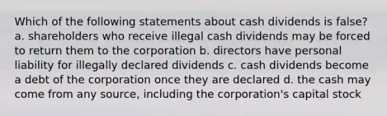 Which of the following statements about cash dividends is false? a. shareholders who receive illegal cash dividends may be forced to return them to the corporation b. directors have personal liability for illegally declared dividends c. cash dividends become a debt of the corporation once they are declared d. the cash may come from any source, including the corporation's capital stock