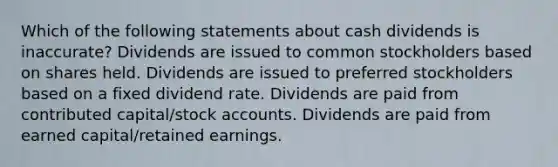 Which of the following statements about cash dividends is inaccurate? Dividends are issued to common stockholders based on shares held. Dividends are issued to preferred stockholders based on a fixed dividend rate. Dividends are paid from contributed capital/stock accounts. Dividends are paid from earned capital/retained earnings.