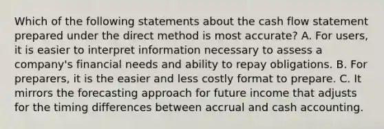 Which of the following statements about the cash flow statement prepared under the direct method is most accurate? A. For users, it is easier to interpret information necessary to assess a company's financial needs and ability to repay obligations. B. For preparers, it is the easier and less costly format to prepare. C. It mirrors the forecasting approach for future income that adjusts for the timing differences between accrual and cash accounting.