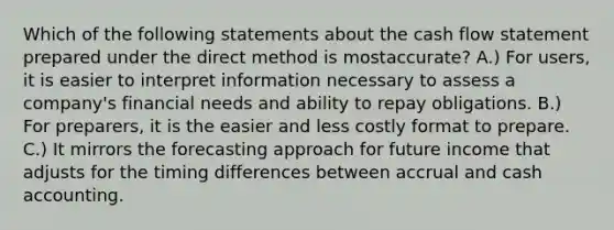 Which of the following statements about the cash flow statement prepared under the direct method is mostaccurate? A.) For users, it is easier to interpret information necessary to assess a company's financial needs and ability to repay obligations. B.) For preparers, it is the easier and less costly format to prepare. C.) It mirrors the forecasting approach for future income that adjusts for the timing differences between accrual and cash accounting.