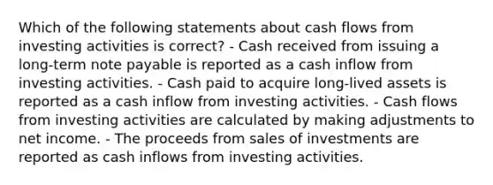 Which of the following statements about cash flows from investing activities is correct? - Cash received from issuing a long-term note payable is reported as a cash inflow from investing activities. - Cash paid to acquire long-lived assets is reported as a cash inflow from investing activities. - Cash flows from investing activities are calculated by making adjustments to net income. - The proceeds from sales of investments are reported as cash inflows from investing activities.