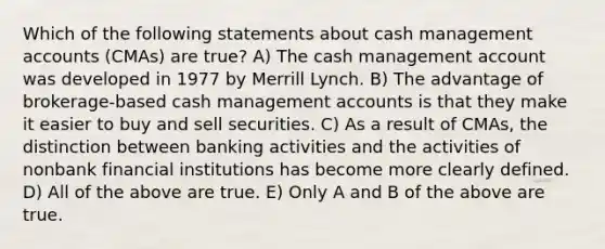 Which of the following statements about cash management accounts (CMAs) are true? A) The cash management account was developed in 1977 by Merrill Lynch. B) The advantage of brokerage-based cash management accounts is that they make it easier to buy and sell securities. C) As a result of CMAs, the distinction between banking activities and the activities of nonbank financial institutions has become more clearly defined. D) All of the above are true. E) Only A and B of the above are true.