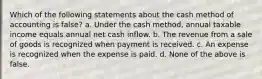 Which of the following statements about the cash method of accounting is false? a. Under the cash method, annual taxable income equals annual net cash inflow. b. The revenue from a sale of goods is recognized when payment is received. c. An expense is recognized when the expense is paid. d. None of the above is false.