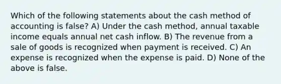 Which of the following statements about the cash method of accounting is false? A) Under the cash method, annual taxable income equals annual net cash inflow. B) The revenue from a sale of goods is recognized when payment is received. C) An expense is recognized when the expense is paid. D) None of the above is false.