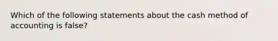 Which of the following statements about the cash method of accounting is false?