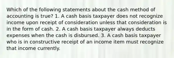 Which of the following statements about the cash method of accounting is true? 1. A cash basis taxpayer does not recognize income upon receipt of consideration unless that consideration is in the form of cash. 2. A cash basis taxpayer always deducts expenses when the cash is disbursed. 3. A cash basis taxpayer who is in constructive receipt of an income item must recognize that income currently.