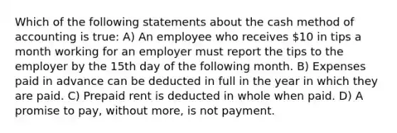 Which of the following statements about the cash method of accounting is true: A) An employee who receives 10 in tips a month working for an employer must report the tips to the employer by the 15th day of the following month. B) Expenses paid in advance can be deducted in full in the year in which they are paid. C) Prepaid rent is deducted in whole when paid. D) A promise to pay, without more, is not payment.