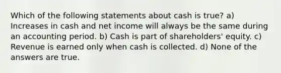 Which of the following statements about cash is true? a) Increases in cash and net income will always be the same during an accounting period. b) Cash is part of shareholders' equity. c) Revenue is earned only when cash is collected. d) None of the answers are true.