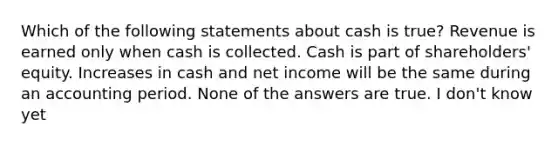 Which of the following statements about cash is true? Revenue is earned only when cash is collected. Cash is part of shareholders' equity. Increases in cash and net income will be the same during an accounting period. None of the answers are true. I don't know yet