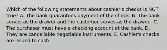 Which of the following statements about​ cashier's checks is NOT​ true? A. The bank guarantees payment of the check. B. The bank serves as the drawer and the customer serves as the drawee. C. The purchaser must have a checking account at the bank. D. They are cancellable negotiable instruments. E. ​Cashier's checks are issued to cash