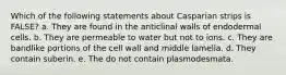 Which of the following statements about Casparian strips is FALSE? a. They are found in the anticlinal walls of endodermal cells. b. They are permeable to water but not to ions. c. They are bandlike portions of the cell wall and middle lamella. d. They contain suberin. e. The do not contain plasmodesmata.