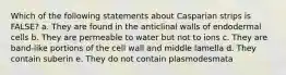 Which of the following statements about Casparian strips is FALSE? a. They are found in the anticlinal walls of endodermal cells b. They are permeable to water but not to ions c. They are band-like portions of the cell wall and middle lamella d. They contain suberin e. They do not contain plasmodesmata