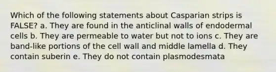 Which of the following statements about Casparian strips is FALSE? a. They are found in the anticlinal walls of endodermal cells b. They are permeable to water but not to ions c. They are band-like portions of the cell wall and middle lamella d. They contain suberin e. They do not contain plasmodesmata