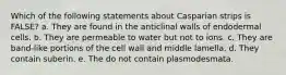 Which of the following statements about Casparian strips is FALSE? a. They are found in the anticlinal walls of endodermal cells. b. They are permeable to water but not to ions. c. They are band-like portions of the cell wall and middle lamella. d. They contain suberin. e. The do not contain plasmodesmata.