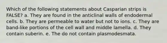 Which of the following statements about Casparian strips is FALSE? a. They are found in the anticlinal walls of endodermal cells. b. They are permeable to water but not to ions. c. They are band-like portions of the cell wall and middle lamella. d. They contain suberin. e. The do not contain plasmodesmata.