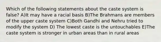 Which of the following statements about the caste system is false? A)It may have a racial basis B)The Brahmans are members of the upper caste system C)Both Gandhi and Nehru tried to modify the system D) The lowest caste is the untouchables E)The caste system is stronger in urban areas than in rural areas