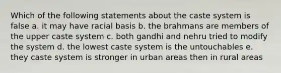 Which of the following statements about the caste system is false a. it may have racial basis b. the brahmans are members of the upper caste system c. both gandhi and nehru tried to modify the system d. the lowest caste system is the untouchables e. they caste system is stronger in urban areas then in rural areas