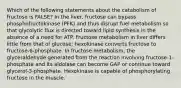 Which of the following statements about the catabolism of fructose is FALSE? In the liver, fructose can bypass phosphofructokinase (PFK) and thus disrupt fuel metabolism so that glycolytic flux is directed toward lipid synthesis in the absence of a need for ATP. Fructose metabolism in liver differs little from that of glucose; hexokinase converts fructose to fructose-6-phosphate. In fructose metabolism, the glyceraldehyde generated from the reaction involving fructose-1-phosphate and its aldolase can become GAP or continue toward glycerol-3-phosphate. Hexokinase is capable of phosphorylating fructose in the muscle.