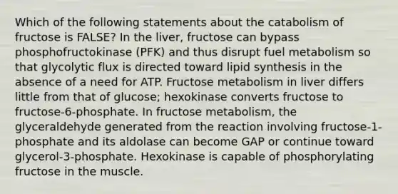 Which of the following statements about the catabolism of fructose is FALSE? In the liver, fructose can bypass phosphofructokinase (PFK) and thus disrupt fuel metabolism so that glycolytic flux is directed toward lipid synthesis in the absence of a need for ATP. Fructose metabolism in liver differs little from that of glucose; hexokinase converts fructose to fructose-6-phosphate. In fructose metabolism, the glyceraldehyde generated from the reaction involving fructose-1-phosphate and its aldolase can become GAP or continue toward glycerol-3-phosphate. Hexokinase is capable of phosphorylating fructose in the muscle.