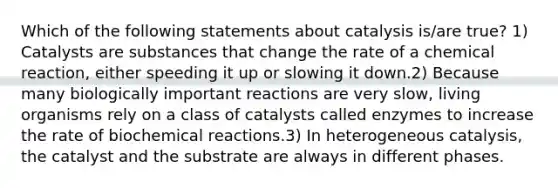 Which of the following statements about catalysis is/are true? 1) Catalysts are substances that change the rate of a chemical reaction, either speeding it up or slowing it down.2) Because many biologically important reactions are very slow, living organisms rely on a class of catalysts called enzymes to increase the rate of biochemical reactions.3) In heterogeneous catalysis, the catalyst and the substrate are always in different phases.