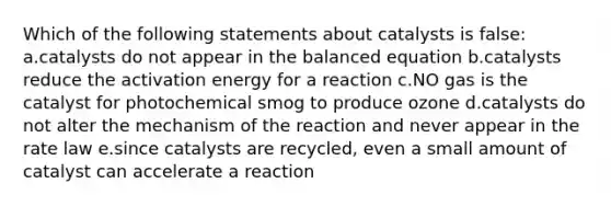 Which of the following statements about catalysts is false: a.catalysts do not appear in the balanced equation b.catalysts reduce the activation energy for a reaction c.NO gas is the catalyst for photochemical smog to produce ozone d.catalysts do not alter the mechanism of the reaction and never appear in the rate law e.since catalysts are recycled, even a small amount of catalyst can accelerate a reaction