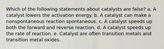 Which of the following statements about catalysts are false? a. A catalyst lowers the activation energy. b. A catalyst can make a nonspontaneous reaction spontaneous. c. A catalyst speeds up both the forward and reverse reaction. d. A catalyst speeds up the rate of reaction. e. Catalyst are often transition metals and transition metal oxides.