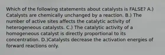 Which of the following statements about catalysts is FALSE? A.) Catalysts are chemically unchanged by a reaction. B.) The number of active sites affects the catalytic activity of heterogeneous catalysts. C.) The catalytic activity of a homogeneous catalyst is directly proportional to its concentration. D.)Catalysts decrease the activation energies of forward reactions only.