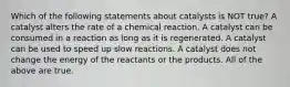 Which of the following statements about catalysts is NOT true? A catalyst alters the rate of a chemical reaction. A catalyst can be consumed in a reaction as long as it is regenerated. A catalyst can be used to speed up slow reactions. A catalyst does not change the energy of the reactants or the products. All of the above are true.