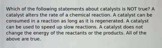 Which of the following statements about catalysts is NOT true? A catalyst alters the rate of a chemical reaction. A catalyst can be consumed in a reaction as long as it is regenerated. A catalyst can be used to speed up slow reactions. A catalyst does not change the energy of the reactants or the products. All of the above are true.