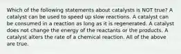 Which of the following statements about catalysts is NOT true? A catalyst can be used to speed up slow reactions. A catalyst can be consumed in a reaction as long as it is regenerated. A catalyst does not change the energy of the reactants or the products. A catalyst alters the rate of a chemical reaction. All of the above are true.