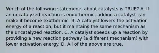 Which of the following statements about catalysts is TRUE? A. If an uncatalyzed reaction is endothermic, adding a catalyst can make it become exothermic. B. A catalyst lowers the activation energy of a reaction, but it maintains the same mechanism as the uncatalyzed reaction. C. A catalyst speeds up a reaction by providing a new reaction pathway (a different mechanism) with lower activation energy. D. All of the above are true.