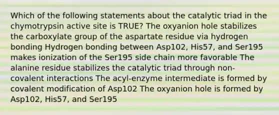 Which of the following statements about the catalytic triad in the chymotrypsin active site is TRUE? The oxyanion hole stabilizes the carboxylate group of the aspartate residue via hydrogen bonding Hydrogen bonding between Asp102, His57, and Ser195 makes ionization of the Ser195 side chain more favorable The alanine residue stabilizes the catalytic triad through non-covalent interactions The acyl-enzyme intermediate is formed by covalent modification of Asp102 The oxyanion hole is formed by Asp102, His57, and Ser195