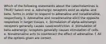 Which of the following statements about the catecholamines is TRUE? Select one: a. Adrenergic receptors exist as alpha- and beta- forms in order to respond to adrenaline and noradrenaline, respectively. b. Adrenaline and noradrenaline elicit the opposite responses in target tissues. c. Stimulation of alpha-adrenergic receptors generally causes vasoconstriction. d. Stimulation of beta-adrenergic receptors generally causes stimulation of cells. e. Noradrenaline acts to counteract the effect of adrenaline. f. All of the options given are correct.