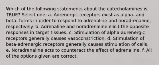 Which of the following statements about the catecholamines is TRUE? Select one: a. Adrenergic receptors exist as alpha- and beta- forms in order to respond to adrenaline and noradrenaline, respectively. b. Adrenaline and noradrenaline elicit the opposite responses in target tissues. c. Stimulation of alpha-adrenergic receptors generally causes vasoconstriction. d. Stimulation of beta-adrenergic receptors generally causes stimulation of cells. e. Noradrenaline acts to counteract the effect of adrenaline. f. All of the options given are correct.