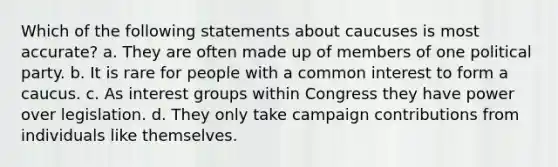 Which of the following statements about caucuses is most accurate? a. They are often made up of members of one political party. b. It is rare for people with a common interest to form a caucus. c. As interest groups within Congress they have power over legislation. d. They only take campaign contributions from individuals like themselves.