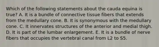 Which of the following statements about the cauda equina is true? A. It is a bundle of connective tissue fibers that extends from the medullary cone. B. It is synonymous with the medullary cone. C. It innervates structures of the anterior and medial thigh. D. It is part of the lumbar enlargement. E. It is a bundle of nerve fibers that occupies the vertebral canal from L2 to S5.