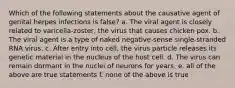 Which of the following statements about the causative agent of genital herpes infections is false? a. The viral agent is closely related to varicella-zoster, the virus that causes chicken pox. b. The viral agent is a type of naked negative-sense single-stranded RNA virus. c. After entry into cell, the virus particle releases its genetic material in the nucleus of the host cell. d. The virus can remain dormant in the nuclei of neurons for years. e. all of the above are true statements f. none of the above is true