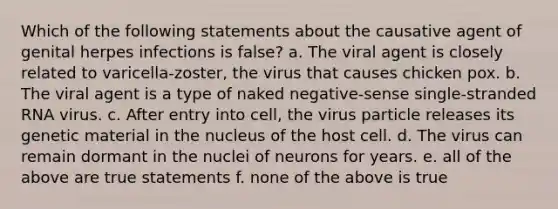 Which of the following statements about the causative agent of genital herpes infections is false? a. The viral agent is closely related to varicella-zoster, the virus that causes chicken pox. b. The viral agent is a type of naked negative-sense single-stranded RNA virus. c. After entry into cell, the virus particle releases its genetic material in the nucleus of the host cell. d. The virus can remain dormant in the nuclei of neurons for years. e. all of the above are true statements f. none of the above is true