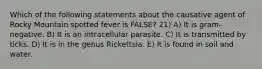 Which of the following statements about the causative agent of Rocky Mountain spotted fever is FALSE? 21) A) It is gram-negative. B) It is an intracellular parasite. C) It is transmitted by ticks. D) It is in the genus Rickettsia. E) It is found in soil and water.