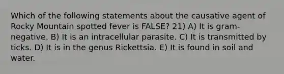 Which of the following statements about the causative agent of Rocky Mountain spotted fever is FALSE? 21) A) It is gram-negative. B) It is an intracellular parasite. C) It is transmitted by ticks. D) It is in the genus Rickettsia. E) It is found in soil and water.