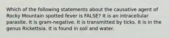 Which of the following statements about the causative agent of Rocky Mountain spotted fever is FALSE? It is an intracellular parasite. It is gram-negative. It is transmitted by ticks. It is in the genus Rickettsia. It is found in soil and water.